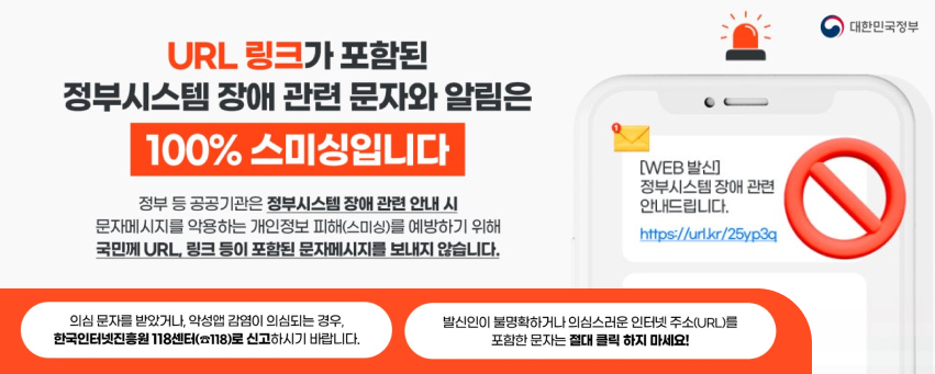 URL 링크가 포함된 정부시스템 장애 관련 문자와 알림은 100% 스미싱입니다
정부 등 공공기관은 정부시스템 장애 관련 안내 시 문자메시지를 악용하는 개인정보 피해(스미싱)를 예방하기 위해 국민께 URL 링크 등이 포함된 문자메시지를 보내지 않습니다.
문자 예시 : [WEB발신] 정부시스템 장애 관련 안내드립니다. (링크주소)
의심 문자를 받았거나, 악성앱 감염이 의심되는 경우, 한국인터넷진흥원 118센터(전화번호 118)로 신고하시기 바랍니다.
발신인이 불명확하거나 의심스러운 인터넷 주소(URL)를 포함한 문자는 절대 클릭 하지 마세요!