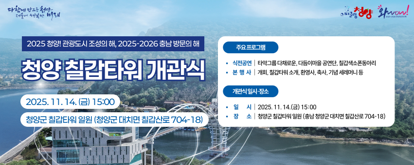 다함께 만드는 천안 더불어 행복한 미래
2025 청양관광도시 조성의 해, 2025-2026 충남 방문의 해
청양 칠갑타워 개관식
2025.11.14. (E) 15:00
청양군 칠갑타워 일원 (청양군 대치면 칠갑산로704-18)
주요프로그램
스피글청양 wow!
식전공연|타악그룹 다채로운, 다듬이마을 공연단, 칠갑색소폰동아리 본 행사 개회, 칠갑타워 소개, 환영사, 축사, 기념 세레머니 등
개관식일시·장소
일 시 2025. 11. 14.(금) 15:00
장소 | 청양군 칠갑타워 일원 (충남 청양군 대치면 칠갑산로 704-18)