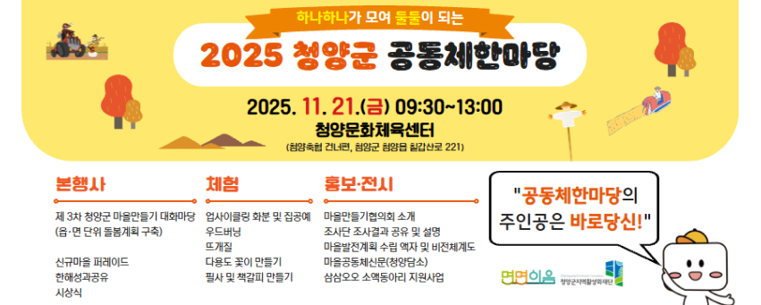 하나하나가 모여 둘둘이 되는 2025 청양군 공동체한마당 2025. 11. 21.(금) 09:30~13:00
청양문화체육센터
(청양축협 건너편, 청양군 청양읍 칠갑산로 221)

본행사 : 제 3차 청양군 마을만들기 대화마당 (읍·면 단위 돌봄계획 구축), 신규마을 퍼레이드, 한해성과공유, 시상식 / 체험 : 업사이클링 화분 및 집공예, 우드버닝, 뜨개질, 다용도 꽃이 만들기,필사 및 책갈피 만들기 / 홍보·전시 : 마을만들기협의회 소개, 조사단 조사결과 공유 및 설명, 마을발전계회 수립 액자 및 비전체계도, 마을공동체신문(청양담소), 삼삼오오 소액동아리 지원사업 / 공동체한마당의
주인공은 바로당신!
면면이음 청앙군지역활성화재단