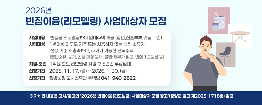 2026년 빈집이음(리모델링) 사업대상자 모집 
▶(사업내용) 빈집을 리모델링하여 임대주택 제공(청년,신혼부부,귀농‧귀촌)
▶(사업대상) 1년이상 아무도 거주 또는 사용하지 않는 빈집 소유자  
             선정 기준에 충족하며, 주거가 가능한 단독주택
            (본인소유, 등기, 건물 대장 등재, 불법ˑ채무가 없고, 빈집 1,2등급 등) 
▶(지원‧조건) 1억원 한도 리모델링 지원 후 5년간 무상임대
▶(신청기간) 2025. 11. 17.(월) ~ 2026. 1. 30.(금)
▶(신청기간) 청양군청 도시건축과 주택팀(041-940-2822)
 ※자세한 내용은 고시/공고의 ‘2026년 빈집이음(리모델링) 사업대상자 모집 공고’(청양군 공고 제2025-1718호) 참고