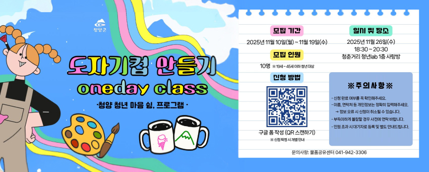 도자기컵 만들기 oneday class
청양 청년 마음 쉼, 프로그램
모집기간 2025년 11월 19일(수) 
모집 인원 10명 ※ 19세~45세 이하 청년 대상
신청방법 : 구글 폼 작성 (QR스캔하기)https://m.site.naver.com/1V875  ※ 신청 확정 시 개별 안내 
일시 및 장소 2025년 11월 26일(수) 18:30 ~ 20:30 청춘거리 청년 lab 1층 사랑방 
※ 주의 사항 ※
신청 완료 여부를 꼭 확인해주세요 
이름, 연락처 등 개인정보는 정확히 입력해주세요 → 정보 오류 시 신청이 취소 될 수 있습니다. 
부득이하게 불참할 경우 사전에 연락 바랍니다. 
인원 초과 시 대기자로 등록 및 별도 안내드립니다. 
문의사항 : 물품공유센터 041-942-3306