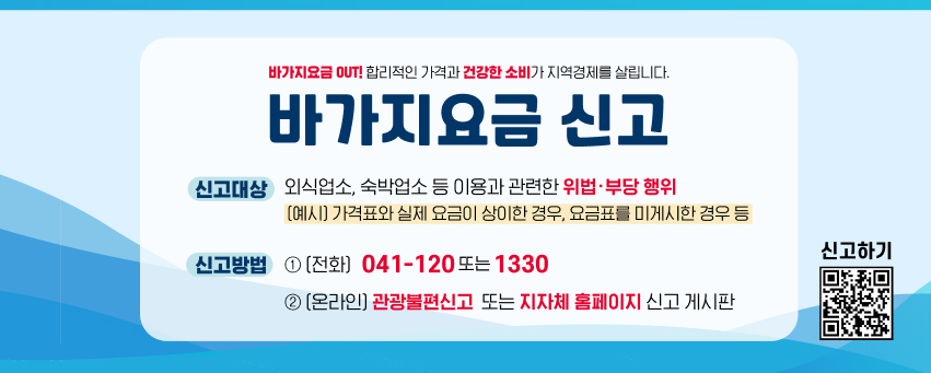 바가지요금 OUT! 합리적인 가격과 건강한 소비가 지역경제를 살립니다.
바가지요금 신고
신고대상 : 외식업소, 숙박업소 등 이용과 관련한 위법·부당 행위
(예시) 가격표와 실제 요금이 상이한 경우, 요금표를 미게시한 경우 등
신고방법 : (전화) 041-120 또는 1330
(온라인) 관광불편신고 또는 지자체 홈페이지 신고 게시판
신고하기 QR 코드 링크 : https://m.site.naver.com/1SS23