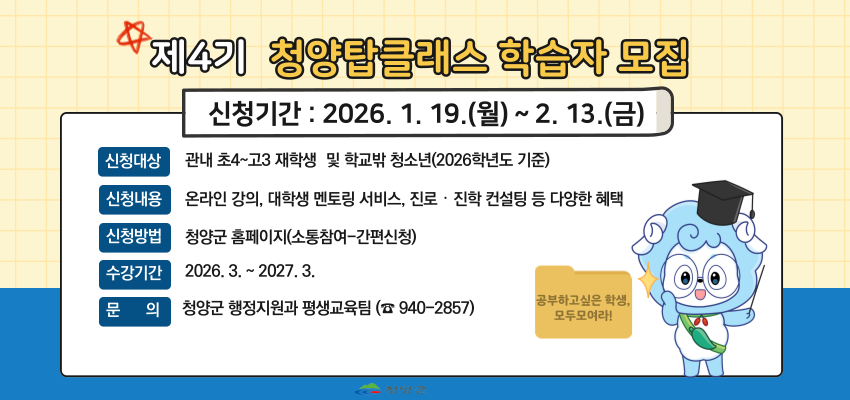 제4기 청양틉클래스 학습자 모집
신청기간 : 2026. 1. 19.(월) ~ 2. 13.(금)
신청대상 : 관내 초4~고3 재학생 및 학교밖 청소년(2026학년도 기준)
신청내용 : 온라인 강의, 대학생 멘토링 서비스, 진로·진학 컨설팅 등 다양한 혜택
신청방법 : 청양군 홈페이지(소통참여~간편신청)
수강기간 2026. 3. ~ 2027. 3.
문의 : 청양군 행정지원과 평생교육팀(☎ 940-2857)