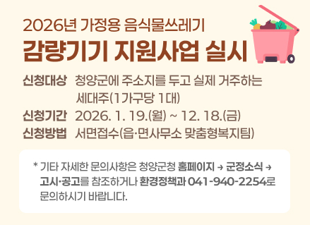 2026년 가정용 음식물쓰레기 감량기기 지원사업 실시
○ 신청대상 : 청양군에 주소지를 두고 실제 거주하는 세대주(1가구당 1대)
○ 신청기간 : 2026. 1. 19.(월) ~ 12. 18.(금)
○ 신청방법 : 서면접수(읍·면사무소 맞춤형복지팀)
○ 기타 자세한 문의사항은 청양군청 홈페이지 > 군정소식 > 고시·공고를 참조하거나 환경정책과(041-940-2254)로 문의하시기 바랍니다.
