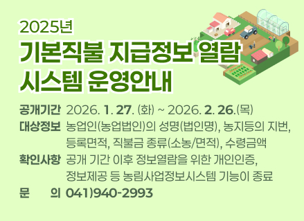 2025년도 기본직불 지급정보 열람 시스템 운영안내
❏공개기간: 2026. 1. 27(화) ~ 2026. 2. 26.(목)  
❏대상정보: 농업인(농업법인)의 성명(법인명), 농지등의 지번, 등록면적, 직불금 종류(소농/면적), 수령금액
❏확인사항: 공개 기간 이후 정보열람을 위한 개인인증, 정보제공 등 농림사업정보시스템 기능이 종료
❏문의: 041)940-2993