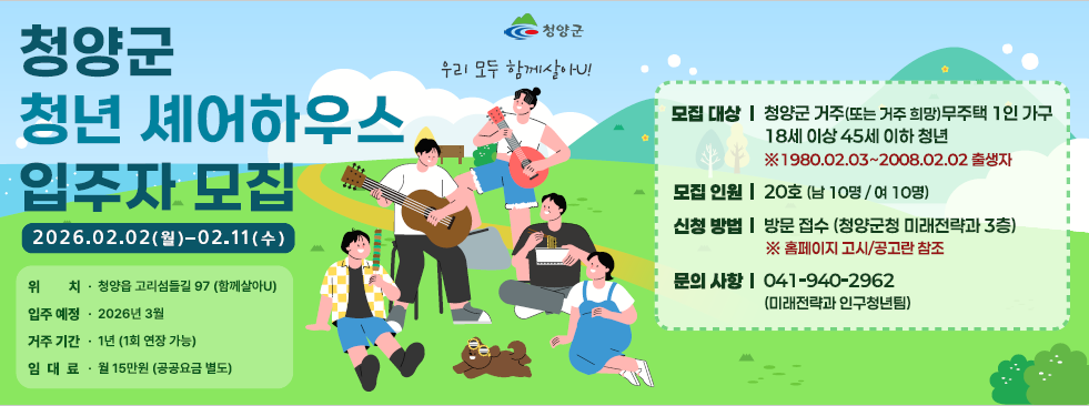 청양군 청년 셰어하우스 입주자 모집
2026. 02. 02(월) ~ 02.11(수)
위치 청양읍 고리섬들길 97(함께살어U)
입주예정 2026년 3월
거주기간 1년(1회 연장 가능)
임대료 월15만원(공공요금 별도)

모집대상 청양군 거주(또는 거주 희망) 무주택 1인 가구 18세 이상 45세 이하 청년(※ 1980.02.03~2008.02.02 출생자)
모집인원 20호(남10명 / 여10명)
신청방법 방문접수(청양군청 미래전략과 3층) ※ 홈페이지 고시/공고란 참조
문의사항 041-940-2962(미래전략과 인구청년팀)