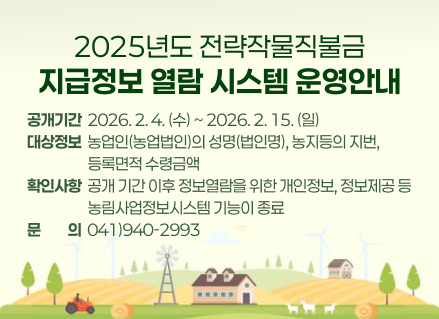 2025년도 전략작물직불금
지급정보 열람 시스템 운영안내
공개기간  2026. 2. 4. (수) ~ 2026. 2. 15. (일) 대상정보  농업인(농업법인)의 성명(법인명), 농지등의 지번,  
                    등록면적 수령금액 확인사항  공개 기간 이후 정보열람을 위한 개인정보, 정보제공 등
                    농림사업정보시스템 기능이 종료 문문의의  041)940-2993