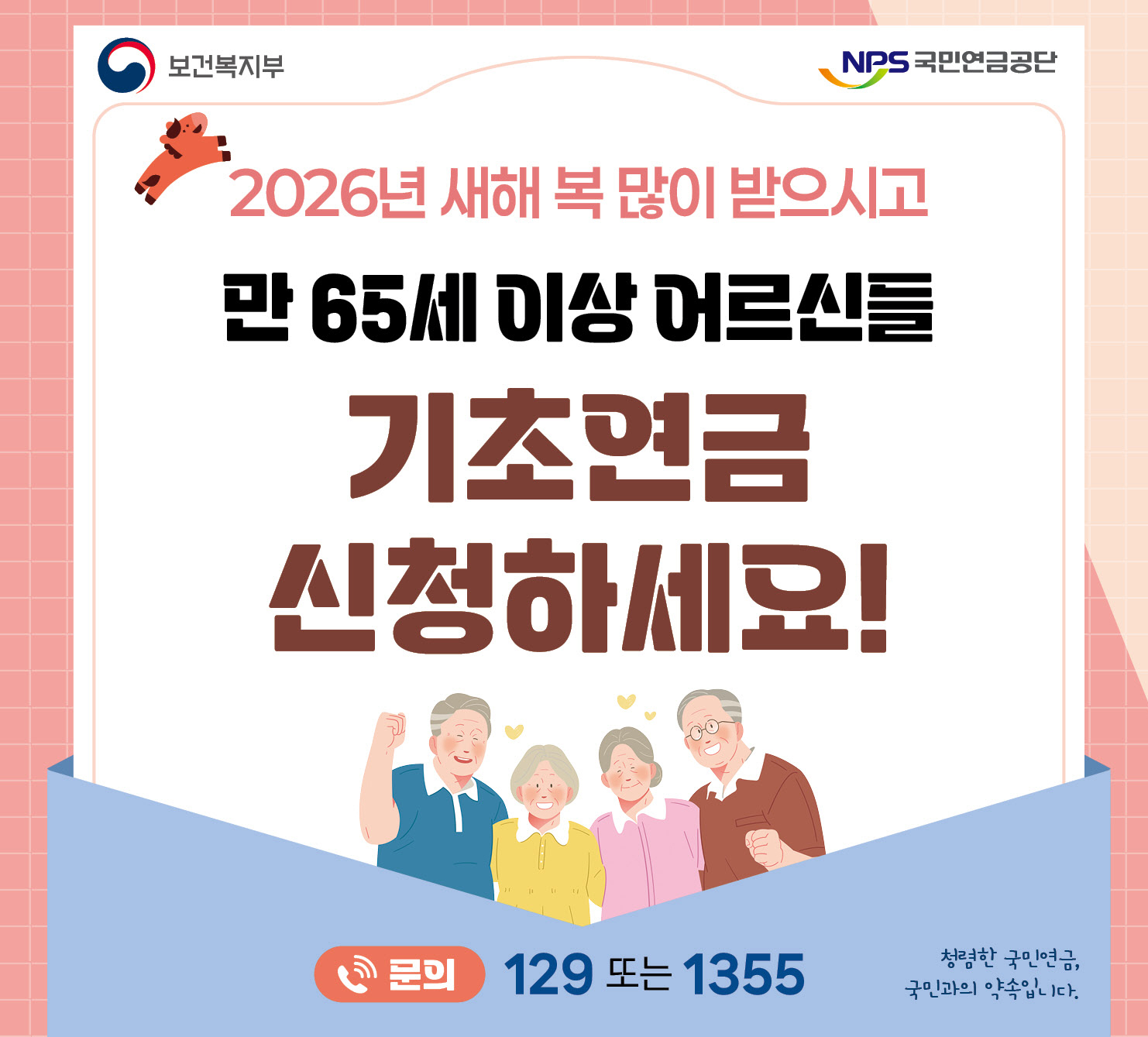 2026년 새해 복 많이 받으시고
만 65세 이상 어르신들
기초연금
신청하세요
문의 129 또는 1355
청렴한 국민연금 국민과의 약속입니다.