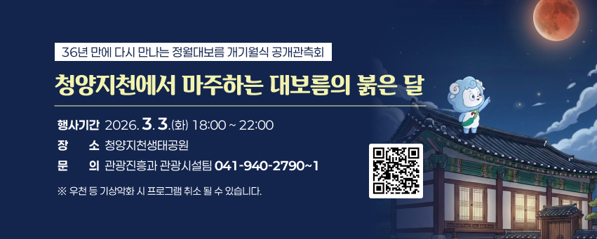 36년 만에 다시 만나는 정월대보름 개기월식 공개관측회
청양지천에서 마주하는 대보름의 붉은 달
행사기간  2026. 3. 3.(화) 18:00 ~ 22:00 
장소  청양지천생태공원
문의  관광진흥과 관광시설팀 041-940-2790~1
※ 우천 등 기상악화 시 프로그램 취소 될 수 있습니다.