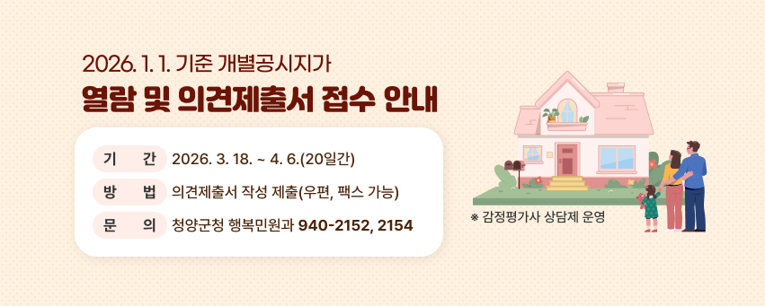 2026년 1월 1일 기준 개별공시지가 열람 및 의견제출서 접수 안내
 1. 기    간 : 2026. 3. 18. ~ 4. 6.(20일간)
 2. 방    법 : 의견제출서 작성 제출(우편, 팩스 가능)
 3. 문    의 : 청양군청 행복민원과(940-2152, 2154)
   ※ 감정평가사 상담제 운영