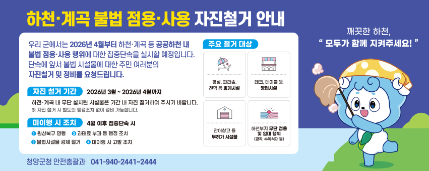 하천·계곡 불법 점용·사용 자진철거 안내

우리 군에서는 2026년 4월부터 하천·계곡 등 공공하천 내 불법 점용·사용 행위에 대한 집중단속을 실시할 예정입니다.  
단속에 앞서 불법 시설물에 대한 주민 여러분의 자진철거 및 정비를 요청드립니다.

자진 철거 기간  
2026년 3월 ~ 2026년 4월까지  
하천·계곡 내 무단 설치된 시설물은 기간 내 자진 철거하여 주시기 바랍니다.  
※ 자진 철거 시 별도의 행정조치 없이 정비 가능합니다.

미이행 시 조치 (4월 이후 집중단속 시)  
1. 원상복구 명령  
2. 과태료 부과 등 행정 조치  
3. 불법시설물 강제 철거  
4. 미이행 시 고발 조치

주요 철거 대상  
- 평상, 파라솔, 천막 등 휴게시설  
- 데크, 테이블 등 영업시설  
- 간이창고 등 무허가 시설물  
- 하천부지 무단 점용 및 임대 행위 (경작, 수목식재 등)

깨끗한 하천,  
“모두가 함께 지켜주세요!”

청양군청 안전총괄과 041-940-2441~2444