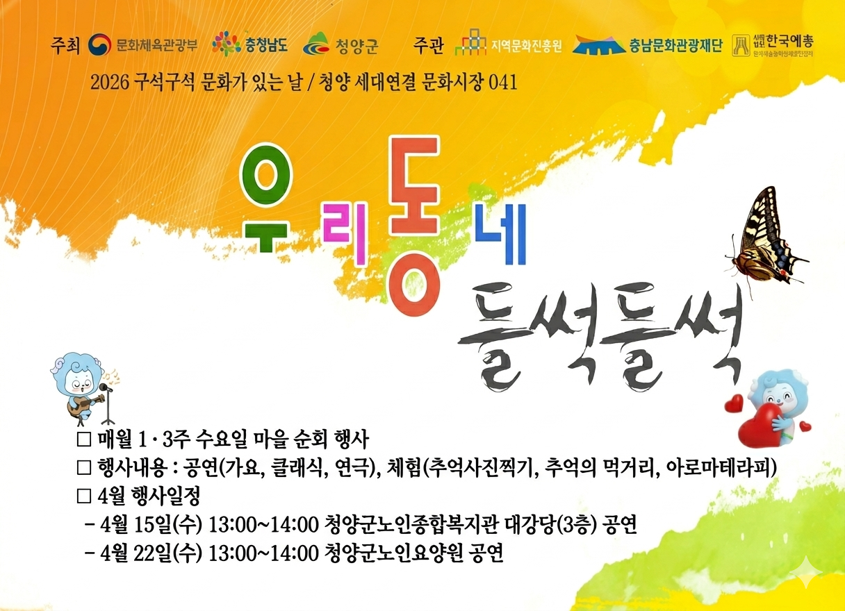 2026 구석구석 문화가 있는 날 / 청양 세대연결 문화시장 041
우리동네 들썩들썩
매월 1·3주 수요일 마을 순회 행사
행사내용 공연(가요, 클래식, 연극), 체험(추억사진찍기, 추억의 먹거리, 아로마테라피)
4월 행사일정
 - 4월 15일(수) 13:00~14:00 청양군노인종합봊깆관 대강당(3층) 공연
 - 4월 22일(수) 13:00~14:00 청양군노인요양원 공연