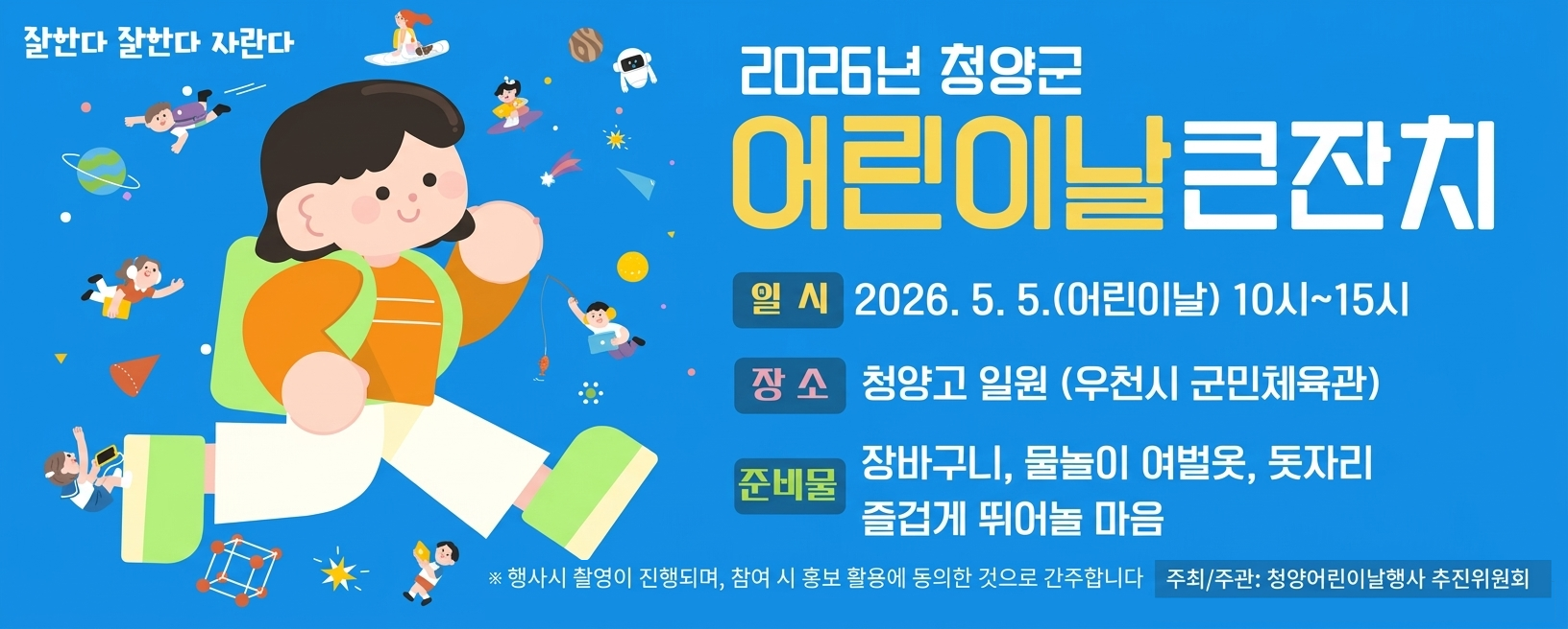 2026년 청양군 어린이날 큰잔치
일시 2026. 5. 5.(어린이날) 10시~15시
장소 청양고 일원(우천시 군민체육관)
준비물 장바구니, 물놀이 여벌옷, 돗자리, 즐겁게 뛰어놀 마음
※ 행사 시 촬영이 진행되며, 참여 시 홍보 활용에 동의한 것으로 간주합니다.
주최/주관 청양어린이날행사 추진위원회