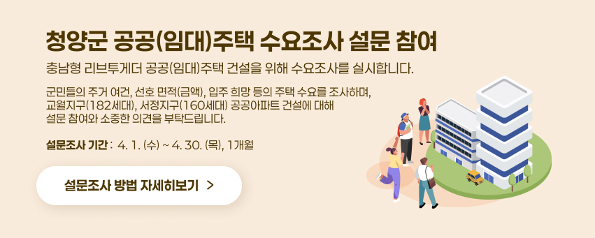 충남형 리브투게더 공공(임대)주택 건설을 위해 수요조사를 실시합니다. 
 ⊙ 군민들의 주거 여건, 선호 면적(금액), 입주 희망 등의 주택 수요를 조사하며,
 ⊙ 교월지구(182세대), 서정지구(160세대) 공공아파트 건설에 대해 설문 참여와
    소중한 의견을 부탁드립니다. 

 ⊙ 설문조사 기간 :  4. 1.(수) ~ 4. 30.(목),  【1개월】