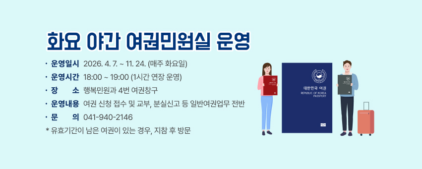 화요 야간 여권민원실 운영

                  운영일시 : 2026. 4. 7. ~ 11. 24. (매주 화요일)
                  운영시간 : 18:00 ~ 19:00 (1시간 연장 운영)
                  장    소 : 행복민원과 4번 여권창구
                  운영내용 : 여권 신청 접수 및 교부, 분실신고 등 일반여권업무 전반
                  문    의 : 041)940-2146
               
                 * 유효기간이 남은 여권이 있는 경우, 지참 후 방문