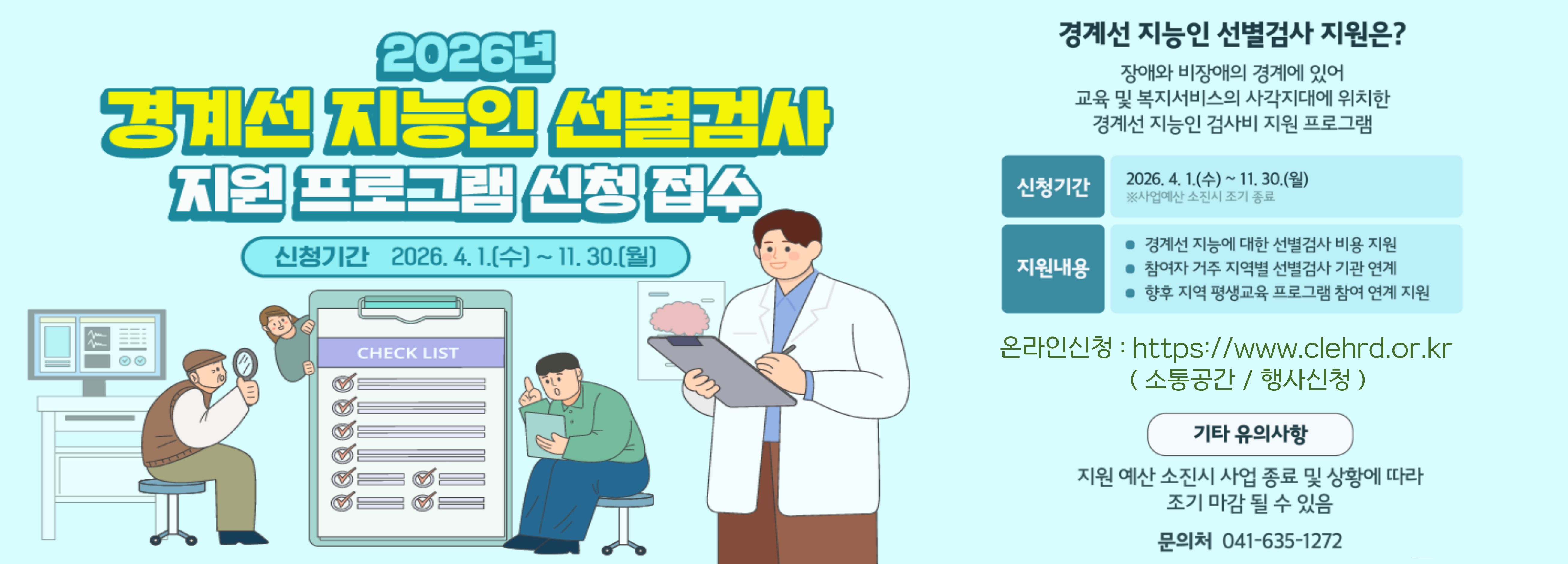 2026년 경계선 지능인 선별검사 지원 프로그램 신청 접수
신청기간 2026. 4. 1.(수) ~ 11. 30.(월)
경계선 지능인 선별검사 지원은? 장애와 비장애의 경계에 있어 교육 및 복지서비스의 사각지대에 위치한 경계선 지능인 검사비 지원 프로그램
신청기간 2026. 4. 1.(수) ~ 11. 30.(월) 사업예산 소진시 조기 종료
지원내용
경계선 지능에 대한 선별검사 비용 지원
참여자 거주 지역별 선별검사 기관 연계
향후 지역 평생교육 프로그램 참여 연계 지원
온라인신청: http://www.clehrd.or.kr(소통공간 / 행사신청)
기타 유의사항 지원 예산 소진시 사업 종료 및 상황에 따라 조기마감될 수 있음
문의처 041-635-1272