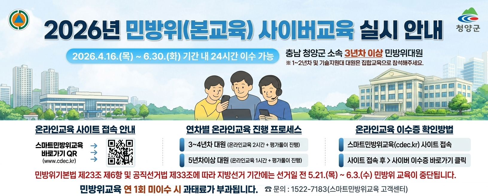 2026년 민방위(본교육) 사이버교육 실시 안내
2026. 4. 16.(목) ~ 6. 30.(화) 기간 내 24시간 이수 가능
충남 청양군 소속 3년차 이상 민방위대원
※ 1~2년차 및 기술지원대 대원은 집합교육으로 참석해주세요.
온라인교육 사이트 접속 안내 스마트민방위교육 바로가기 QR www.cdec.kr
민방위기본법 제23조 제6항 및 공직선거법 제33조에 따라 지방선거 기간에는 선거일 전 5. 21.(목) ~ 6. 3.(수) 민방위 교육이 중단됩니다.
민방위교육 연 1회 미이수 시 과태료가 부과됩니다.
문의 1522-7183(스마트민방위교육 고객센터)