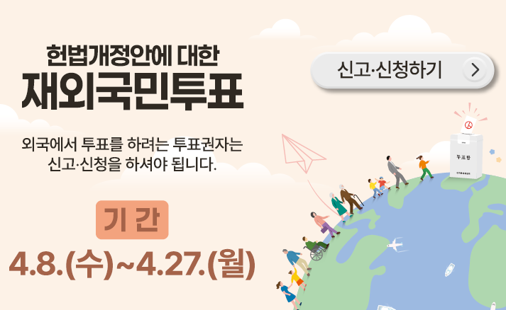 헌법개정안에 대한 재외국민투표
외국에서 투표를 하려는 투표권자는 신고·신청을 하셔야 됩니다.
기간 4. 8.(수) ~ 4. 27.(월)
신고신청하기