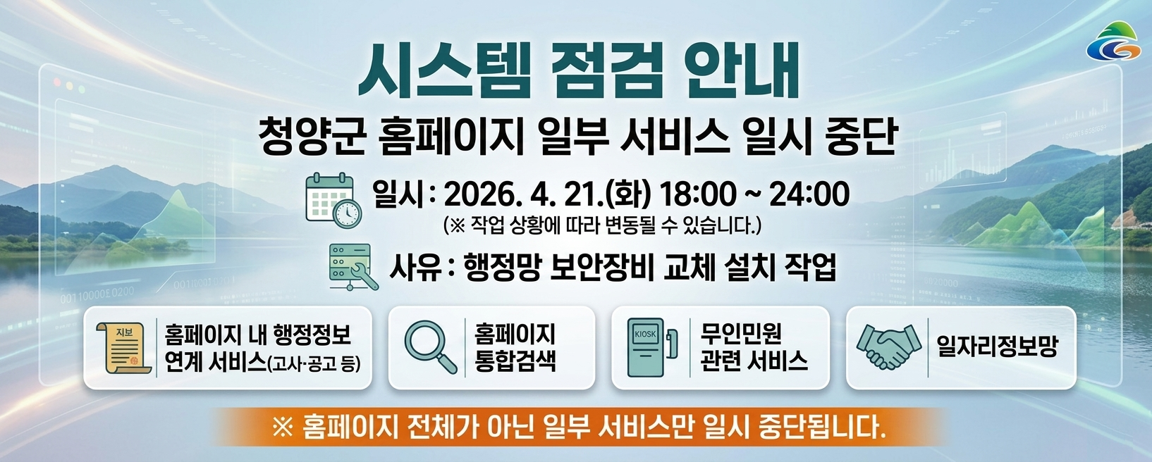 시스템 점검 안내
청양군 홈페이지 일부 서비스 일시 중단 안내
일시: 2026. 4. 21.(화) 18:00 ~ 24:00 (※ 작업 상황에 따라 변동될 수 있습니다.)
사유: 홈페이지 서버 및 전산장비 점검
홈페이지 내 행정정보 연계서비스(고시·공고 등), 홈페이지 통합검색, 무인민원 관련 서비스, 일자리정보망
※ 홈페이지 전체가 아닌 일부 서비스만 일시 중단됩니다.