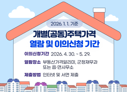 2026. 1. 1. 기준
개별(공동)주택가격
열람 및 이의신청 기간
이의신청기간
2026. 4. 30. ~ 5. 29.
열람장소
부동산가격알리미, 군청재무과
또는 읍·면사무소
제출방법
인터넷 및 서면 제출