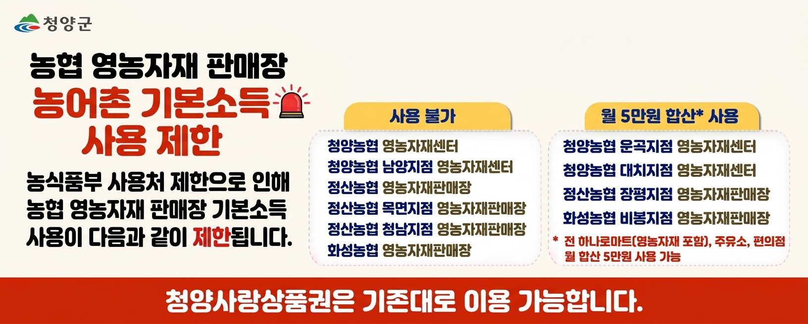 농협 영농자재 판매장 농어촌 기본소득 사용 제한
농식품부 사용처 제한으로 인해 농협 영농자재 판매장 기본소득 사용이 다음과 같이 제한됩니다.
사용불가
청양농협 영농자재센터
청양농합 남양지점 영농자재센터
정산농협 영농자재판매장
정산농협 목면지점 영농자재판매장
정산농협 청남지점 영농자재판매장
화성농협 영농자재판매장

월 5만원 합산 사용
청양농협 운곡지점 영농자재센터
청양농협 대치지점 영농자재센터
정산농협 장평지점 영농자재판매장
화성농협 비봉지점 영농자재판매장
* 면 하나로마트(영농자재 포함), 주유소, 편의점 월 합산 5만원 사용 가능
청양사랑상품권은 기존대로 이용 가능합니다. 이용에 불편을 드려 죄송합니다.