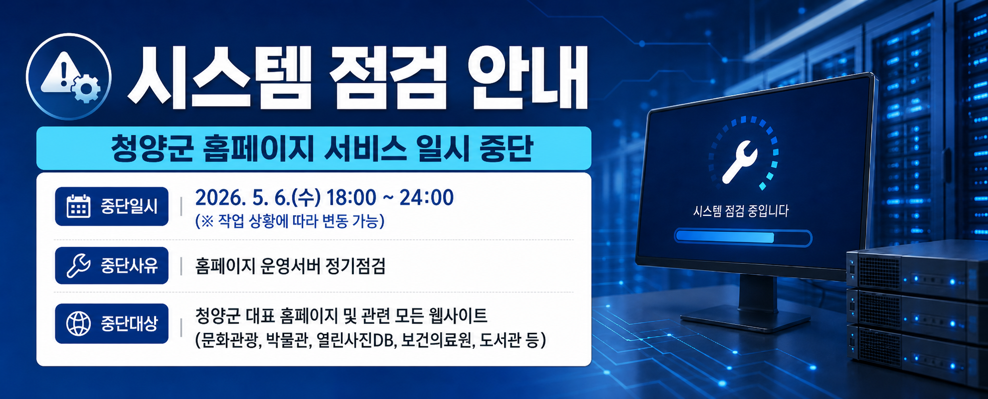 시스템 점검 안내
청양군 홈페이지 서비스 일시 중단
중단일시 2026. 5. 6.(수) 18:00 ~ 24:00 (※ 작업 상황에 따라 변동 가능)
중단사유 홈페이지 운영서버 정기점검
중단대상 청양군 대표 홈페이지 및 관련 모든 웹사이트 (문화관광, 박물관, 열린사진DB, 보건의료원, 도서관 등)