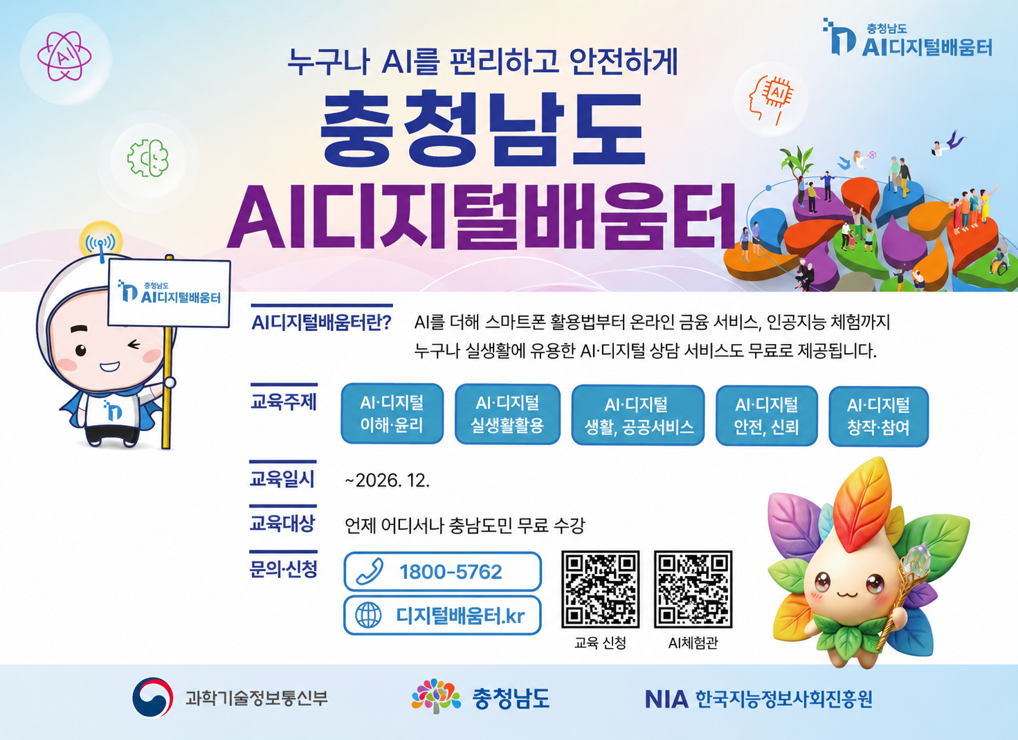 누구나 AI를 편리하고 안전하게 충청남도 AI디지털배움터
AI디지털배움터란? AI를 더해 스마트폰 활용법부터 온라인 금융 서비스, 인공지능 체험까지 누구나 실생활에 유용한 AI 디지털 상담 서비스도 무료로 제공됩니다.
교육주제 AI·디지털 이해·윤리, 실생활 활용, 생활·공공서비스, 안전·신뢰, 창작·참여
교육일시 ~2026. 12.
교육대상 언제 어디서나 충남도민 무료 수강
문의·신청  전화1800-5762 / 인터넷 디지털배움터.kr