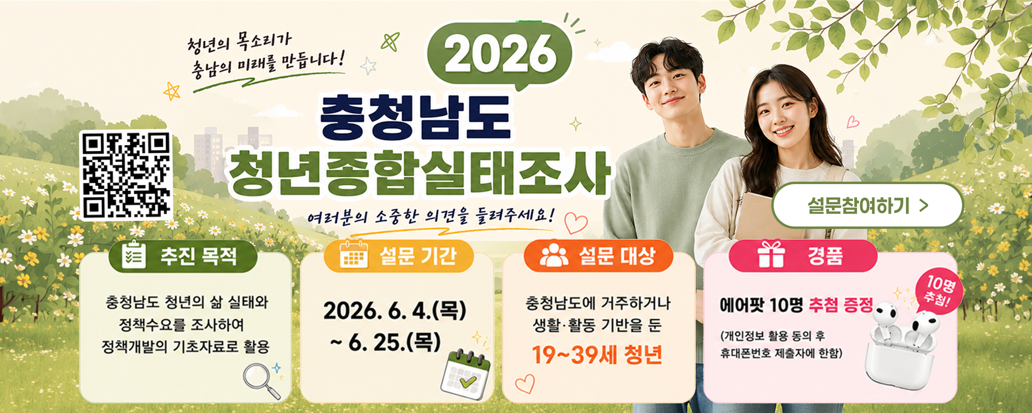 2026 충청남도 청년종합실태조사
청년의 목소리가 충남의 미래를 만듭니다!
여러분의 소중한 의견을 들려주세요!
추진 목적 충청남도 청년의 삶 실태와 정책수요를 조사하여 정책개발의 기초자료로 활용
설문 기간 2026년 6월 4일(목)부터 6월 25일(목)까지
설문 대상 충청남도에 거주하거나 생활·활동 기반을 둔 19~39세 청년
경품 에어팟 10명 추첨 증정 (개인정보 활용 동의 후 휴대폰번호 제출자 한함) (10명 추첨!)
설문참여하기 버튼 QR코드 포함