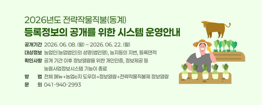 2026년도 전략작물직불(동계)
등록정보의 공개를 위한 시스템 운영안내
공개기간  2026. 06. 08. (월) ~ 2026. 06. 22. (월)
대상정보  농업인(농업법인)의 성명(법인명), 농지등의 지번, 등록면적
확인사항  공개 기간 이후 정보열람을 위한 개인인증, 정보제공 등
                  농림사업정보시스템 기능이 종료
방방법법  전체 메뉴→농업e지 도우미→정보열람→전략작물직불제 정보열람
문문의의  041-940-2993