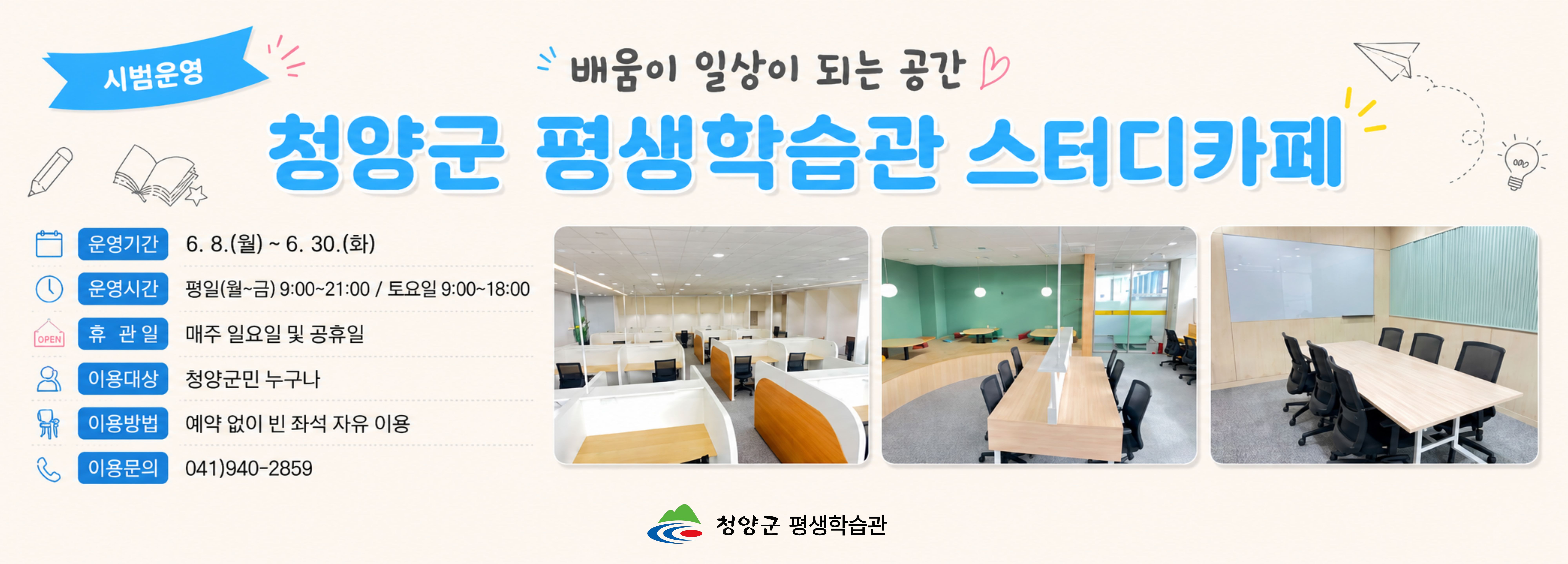 청양군 평생학습관 스터디카페
운영기간 6. 8.(월) ~ 6. 20.(화)
운영시간 펴여일(월~금) 90:00 ~ 21:00 / 토요일 9:00 ~ 18:00
휴관일 매주 일요일 및 공휴일
이용대상 청양군민 누구나
이용방법 예약 없이 빈 좌석 자유 이용
이용문의 041-940-2859