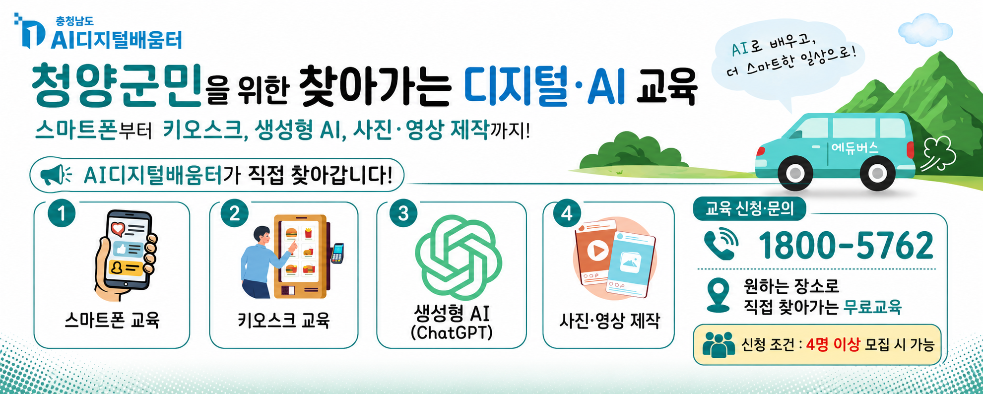 AI 디지털배움터 
청양군민을 위한 찾아가는 디지털·AI 교육
스마트폰부터 키오스크, 생성형 AI, 사진·영상 제작까지!
교육신청·문의 1800-5762
원하는 장소로 직접 찾아가는 무료 교육
신청조건 4명 이상 모집 시 가능