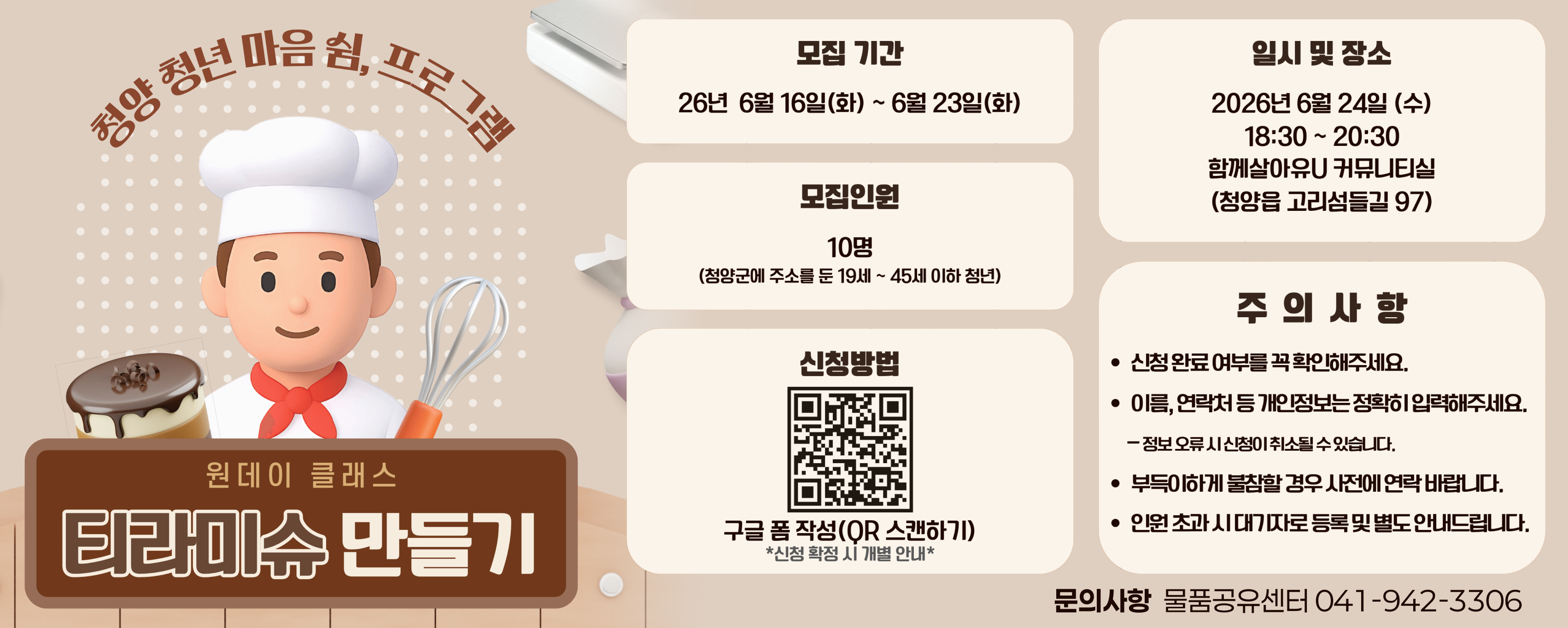청양 청년 마음 쉼, 프로그램
원데이 클래스
티라미수 만들기

모집 기간
26년 6월 16일(화) ~ 6월 23일(화)

모집인원
10명
(청양군에 주소를 둔 19세 ~ 45세 이하 청년)

신청방법
구글 폼 작성(QR 스캔하기)
*신청 확정 시 개별 안내*

일시 및 장소
2026년 6월 24일 (수)
18:30 ~ 20:30
함께살아유U 커뮤니티실
(청양읍 고리섬들길 97)

주 의 사 항
신청 완료 여부를 꼭 확인해주세요.
이름, 연락처 등 개인정보는 정확히 입력해주세요.
- 정보 오류 시 신청이 취소될 수 있습니다.
부득이하게 불참할 경우 사전에 연락 바랍니다.
인원 초과 시 대기자로 등록 및 별도 안내드립니다.

문의사항 물품공유센터 041-942-3306

QR : https://forms.gle/8YvL6J8z7P7z6wL68