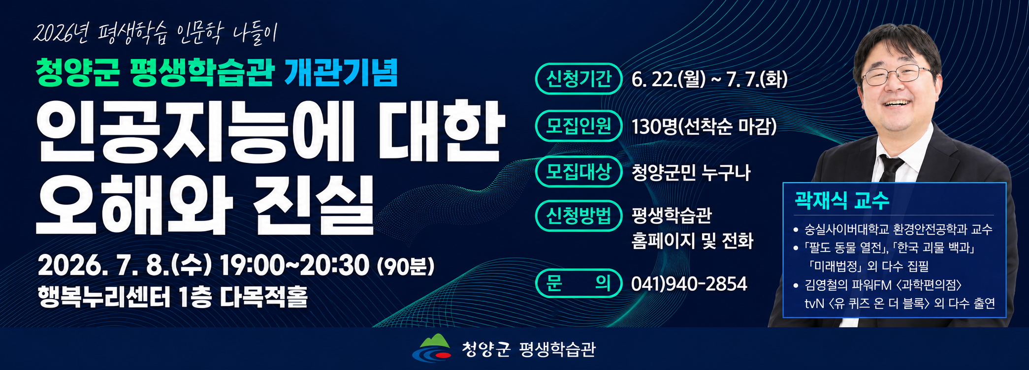 2026년 평생학습 인문학 나들이
청양군 평생학습관 개관기념
인공지능에 대한 오해와 진실
2026. 7. 8.(수) 19:00~20:30 (90분)
행복누리센터 1층 다목적홀
신청기간 6. 22.(월) ~ 7. 7.(화)
모집인원 130명(선착순 마감)
모집대상 청양군민 누구나
신청방법 평생학습관 홈페이지 및 전화
문 의 041)940-2854
곽재식 교수
숭실사이버대학교 환경안전공학과 교수
「팔도 동물 열전」, 「한국 괴물 백과」, 「미래법정」 외 다수 집필
김영철의 파워FM <과학편의점>, tvN <유 퀴즈 온 더 블럭> 외 다수 출연
청양군 평생학습관