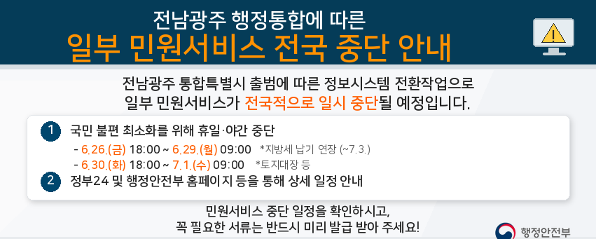전남광주 행정통합에 따른
일부 민원서비스
전국 중단 안내

전남광주 통합특별시 출범에 따른 정보시스템 전환작업으로
일부 민원서비스가 전국적으로 일시 중단될 예정입니다.

① 국민 불편 최소화를 위해 휴일·야간 중단

6.26.(금) 18:00 ~ 6.29.(월) 09:00 *지방세 납기 연장 (~7.3.)
6.30.(화) 18:00 ~ 7.1.(수) 09:00 *토지대장 등

② 정부24 및 행정안전부 홈페이지 등을 통해 상세 일정 안내

민원서비스 중단 일정을 확인하시고,
꼭 필요한 서류는 반드시 미리 발급 받아 주세요!

행정안전부