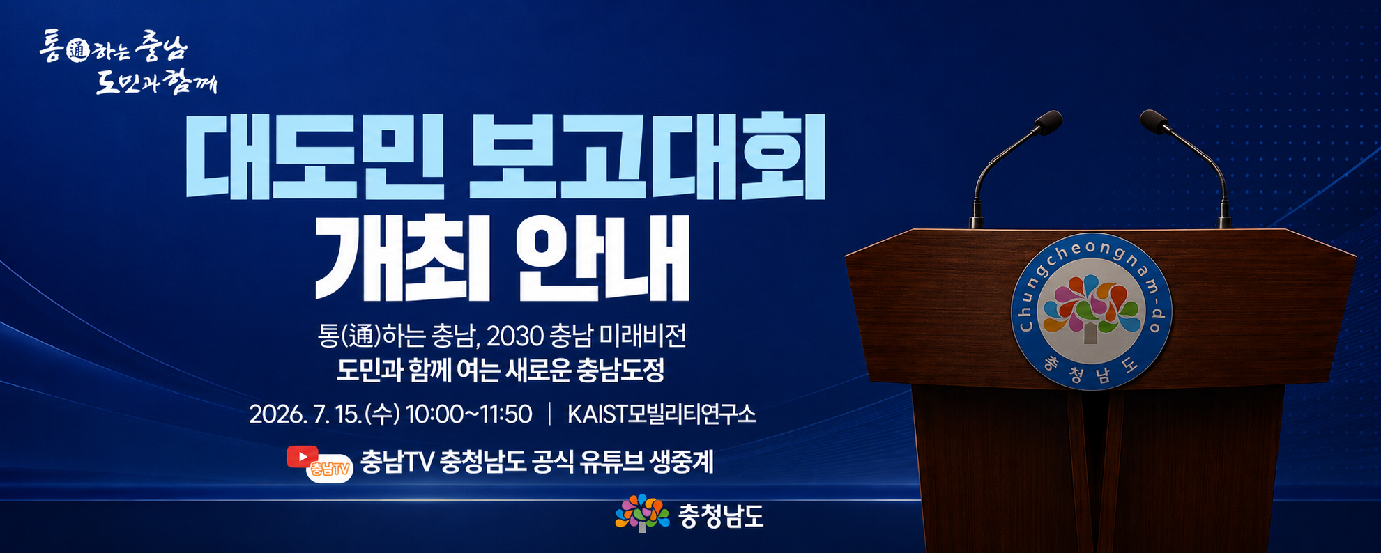 대도민 보고대회 개최 안내
통하는 충남, 2030 충남 미래비전
도민과 함께 여는 새로운 충남도정
2026. 7. 15.(수) 10:00 ~ 11:50 / KAIST 모빌리티 연구소
충청남도 공식 유튜브 생중개