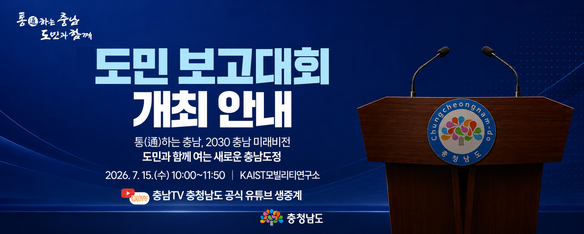 도민 보고대회 개최 안내
통하는 충남, 2030 충남 미래비전
도민과 함께 여는 새로운 충남도정
2026. 7. 15.(수) 10:00 ~ 11:50 / KAIST 모빌리티 연구소
충청남도 공식 유튜브 생중개