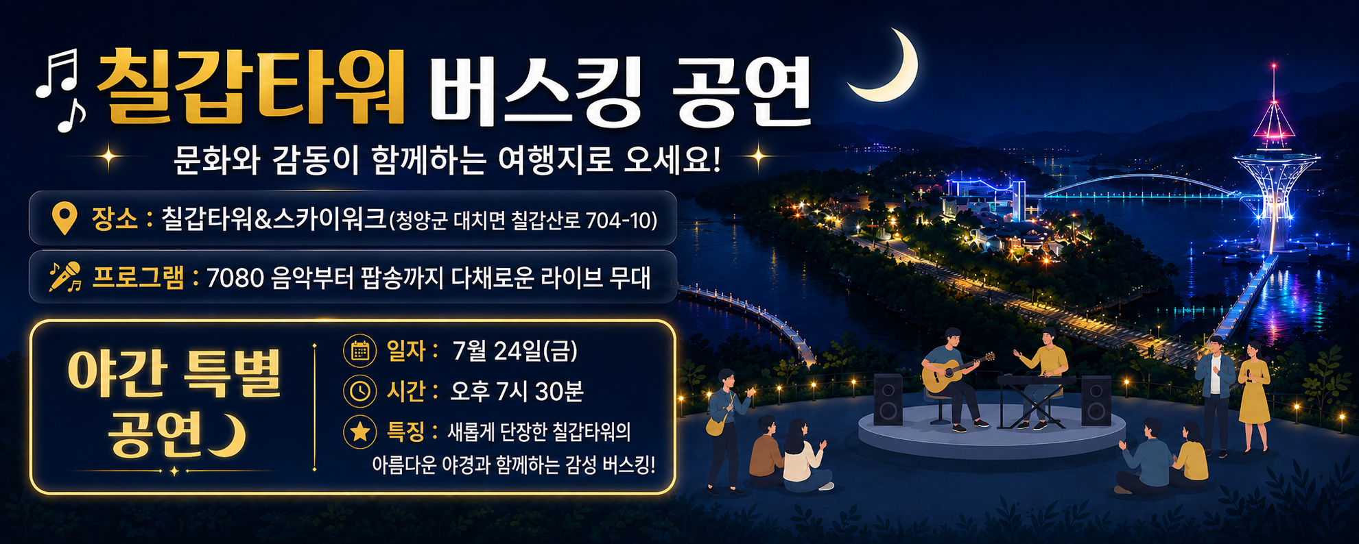 칠갑타워 버스킹 공연
문화와 감동이 함께하는 여행지로 오세요!
장소 : 칠갑타워&스카이워크(청양군 대치면 칠갑산로 704-10)
프로그램 : 7080 음악부터 팝송까지 다채로운 라이브 무대
야간 특별 공연
일자 : 7월 24일(금)
시간 : 오후 7시 30분
특징 : 새롭게 단장한 칠갑타워의 아름다운 야경과 함께하는 감성 버스킹!