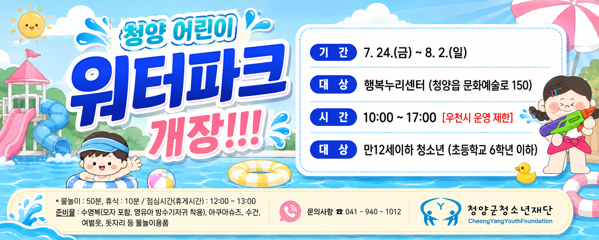 청양 어린이 워터파크 개장!!!

기 간: 7. 24.(금) ~ 8. 2.(일)
대 상: 행복누리센터(청양읍 문화예술로 150)
시 간: 10:00 ~ 17:00 [우천시 운영 제한]
대 상: 만 12세 이하 청소년(초등학교 6학년 이하)

※ 물놀이: 50분, 휴식: 10분 / 점심시간(휴게시간): 12:00 ~ 13:00
준비물: 수영복(모자 포함, 영유아 방수기저귀 착용), 아쿠아슈즈, 수건, 여벌옷, 돗자리 등 물놀이용품

문의사항 ☎ 041-940-1012
