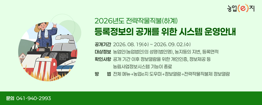 2026년도 전략작물직불(하계) 등록정보의 공개를 위한 시스템 운영안내
❏공개기간: 2026. 08. 19(수) ~ 2026. 09. 02.(수)  
❏대상정보: 농업인(농업법인)의 성명(법인명), 농지등의 지번, 등록면적
❏확인사항: 공개 기간 이후 정보열람을 위한 개인인증, 정보제공 등 농림사업정보시스템 기능이 종료
❏방법: 전체 메뉴→농업e지 도우미→정보열람→전략작물직불제 정보열람
❏문의: 041)940-2993