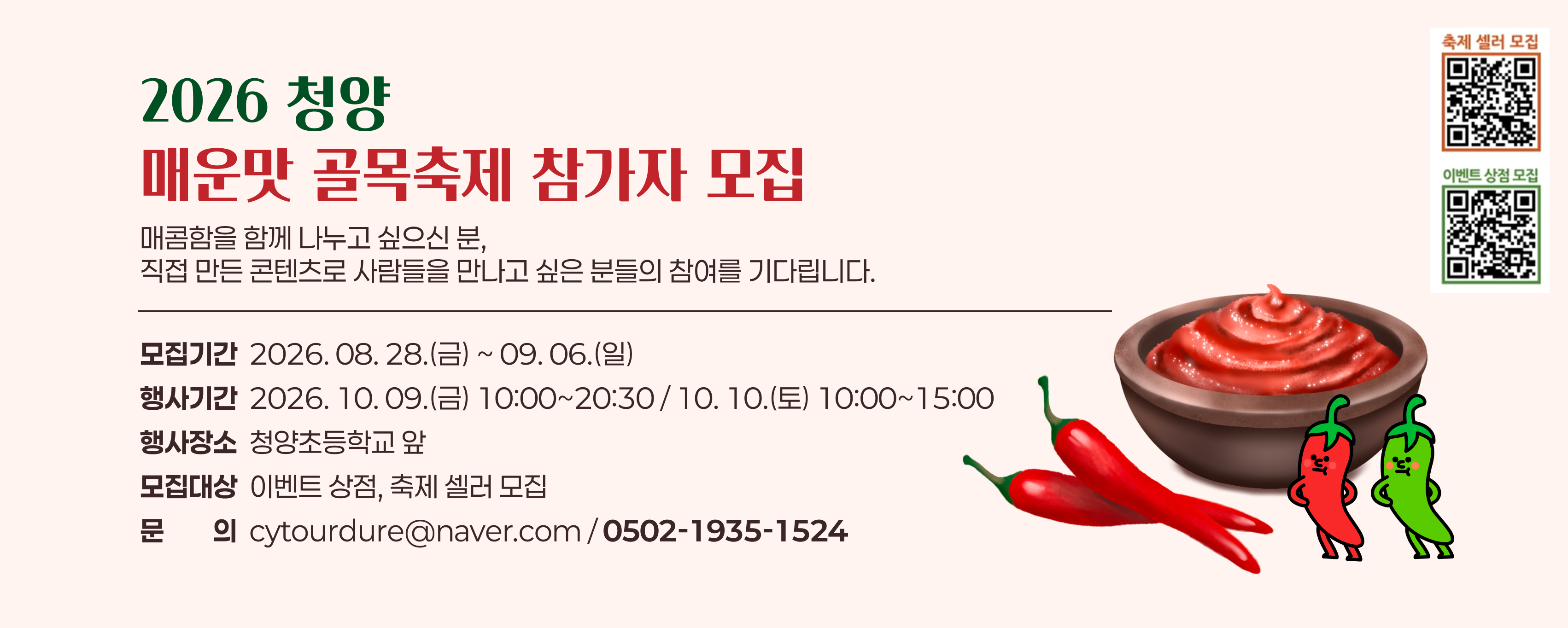 2026 청양
매운맛 골목축제 참가자 모집
매콤함을 함께 나누고 싶으신 분, 
직접 만든 콘텐츠로 사람들을 만나고 싶은 분들의 참여를 기다립니다.
모집기간  2026. 08. 28.(금) ~ 09. 06.(일)
행사기간  2026. 10. 09.(금) 10:00~20:30 / 10. 10.(토) 10:00~15:00
행사장소  청양초등학교 앞
모집대상  이벤트 상점, 축제 셀러 모집
문문의의  cytourdure@naver.com / 0502-1935-1524