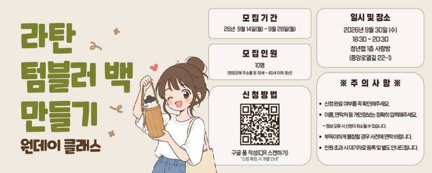 라탄 텀블러 백 만들기 원데이 클래스
모집 기간 26년 9월 14일(월)~ 9월 28일(월)
모집 인원 10명 (청양군에 주소를 둔 19세 ~ 45세 이하 청년)
신청방법 구글 폼 작성(QR 스캔하기) "신청 확정 시 개별 안내"
일시 및 장소 2026년 9월 30일 (수) 18:30 ~ 20:30 청년랩 1층 사랑방 (중앙로열길 22-1)
※ 주의 사항 ※ 신청 완료 여부를 꼭 확인해주세요. 이름, 연락처 등 개인정보는 정확히 입력해주세요. - 정보 오류 시 신청이 취소될 수 있습니다. 부득이하게 불참할 경우 사전에 연락 바랍니다. 인원 초과 시 대기자로 등록 및 별도 안내드립니다.