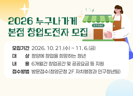 2026 누구나가게
본점 창업도전자 모집
모집기간  2026. 10. 21.(수) ~ 11. 6.(금)
대ㅡㅡ상  청양에 창업을 희망하는 청년
내ㅡㅡ용  6개월간 창업공간 및 공공요금 등 지원
접수방법  방문접수(청양군청 2F 자치행정과 인구청년팀)