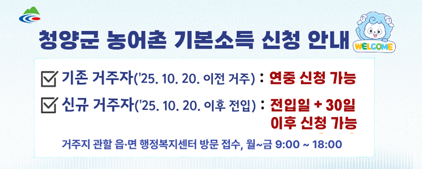 청양군 농어촌 기본소득 신청 안내
기존 거주자(25년 10월 20일 이전 거주) : 연중 신청 가능
신규 거주자(25년 10월 20일 이후 거주) : 전입일 + 30일 이후 신청 가능
거주지 관할 읍·면 행정복지센터 방문 접수, 월~금 9시부터 18시까지