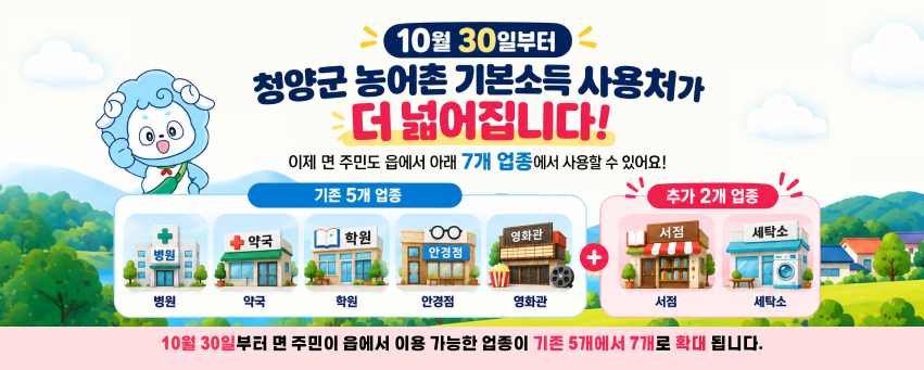 10월 30일부터
청양군 농어촌 기본소득 사용처가
더 넓어집니다!
이제 면 주민도 읍에서 아래 7개 업종에서 사용할 수 있어요!
기존 5개 업종
병원
약국
학원
안경점
영화관
+
추가 2개 업종
서점
세탁소
10월 30일부터 면 주민이 읍에서 이용 가능한 업종이 기존 5개에서 7개로 확대 됩니다.