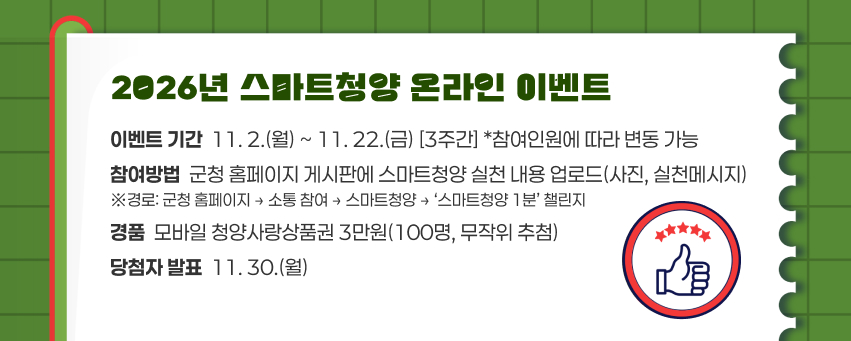 2026년 스마트청양 온라인 이벤트
이벤트 기간  11. 2.(월) ~ 11. 22.(금) [3주간] *참여인원에 따라 변동 가능
참여방법  군청 홈페이지 게시판에 스마트청양 실천 내용 업로드(사진, 실천메시지)
※경로: 군청 홈페이지 → 소통 참여 → 스마트청양 → ‘스마트청양 1분’ 챌린지
경품  모바일 청양사랑상품권 3만원(100명, 무작위 추첨)
당첨자 발표  11. 30.(월)