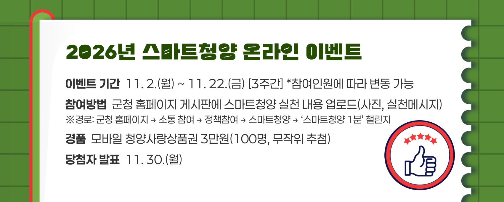 2026년 스마트청양 온라인 이벤트
이벤트 기간  11. 2.(월) ~ 11. 22.(금) [3주간] *참여인원에 따라 변동 가능
참여방법  군청 홈페이지 게시판에 스마트청양 실천 내용 업로드(사진, 실천메시지)
※경로: 군청 홈페이지 → 소통 참여 → 스마트청양 → ‘스마트청양 1분’ 챌린지
경품  모바일 청양사랑상품권 3만원(100명, 무작위 추첨)
당첨자 발표  11. 30.(월)